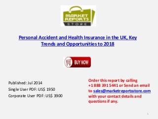 Personal Accident and Health Insurance in the UK, Key
Trends and Opportunities to 2018
Published: Jul 2014
Single User PDF: US$ 1950
Corporate User PDF: US$ 3900
Order this report by calling
+1 888 391 5441 or Send an email
to sales@marketreportsstore.com
with your contact details and
questions if any.
1
 