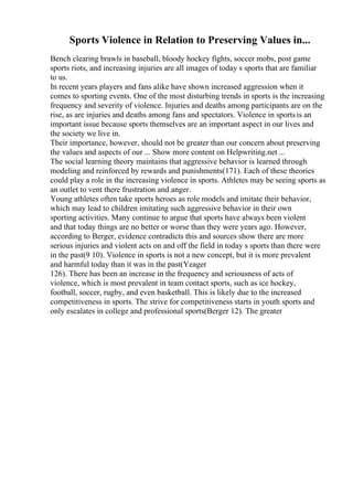Sports Violence in Relation to Preserving Values in...
Bench clearing brawls in baseball, bloody hockey fights, soccer mobs, post game
sports riots, and increasing injuries are all images of today s sports that are familiar
to us.
In recent years players and fans alike have shown increased aggression when it
comes to sporting events. One of the most disturbing trends in sports is the increasing
frequency and severity of violence. Injuries and deaths among participants are on the
rise, as are injuries and deaths among fans and spectators. Violence in sportsis an
important issue because sports themselves are an important aspect in our lives and
the society we live in.
Their importance, however, should not be greater than our concern about preserving
the values and aspects of our ... Show more content on Helpwriting.net ...
The social learning theory maintains that aggressive behavior is learned through
modeling and reinforced by rewards and punishments(171). Each of these theories
could play a role in the increasing violence in sports. Athletes may be seeing sports as
an outlet to vent there frustration and anger.
Young athletes often take sports heroes as role models and imitate their behavior,
which may lead to children imitating such aggressive behavior in their own
sporting activities. Many continue to argue that sports have always been violent
and that today things are no better or worse than they were years ago. However,
according to Berger, evidence contradicts this and sources show there are more
serious injuries and violent acts on and off the field in today s sports than there were
in the past(9 10). Violence in sports is not a new concept, but it is more prevalent
and harmful today than it was in the past(Yeager
126). There has been an increase in the frequency and seriousness of acts of
violence, which is most prevalent in team contact sports, such as ice hockey,
football, soccer, rugby, and even basketball. This is likely due to the increased
competitiveness in sports. The strive for competitiveness starts in youth sports and
only escalates in college and professional sports(Berger 12). The greater
 