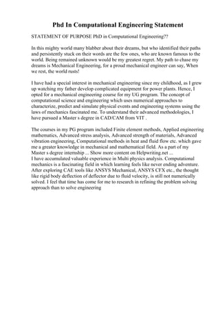 Phd In Computational Engineering Statement
STATEMENT OF PURPOSE PhD in Computational Engineering??
In this mighty world many blabber about their dreams, but who identified their paths
and persistently stuck on their words are the few ones, who are known famous to the
world. Being remained unknown would be my greatest regret. My path to chase my
dreams is Mechanical Engineering, for a proud mechanical engineer can say, When
we rest, the world rusts!
I have had a special interest in mechanical engineering since my childhood, as I grew
up watching my father develop complicated equipment for power plants. Hence, I
opted for a mechanical engineering course for my UG program. The concept of
computational science and engineering which uses numerical approaches to
characterize, predict and simulate physical events and engineering systems using the
laws of mechanics fascinated me. To understand their advanced methodologies, I
have pursued a Master s degree in CAD/CAM from VIT .
The courses in my PG program included Finite element methods, Applied engineering
mathematics, Advanced stress analysis, Advanced strength of materials, Advanced
vibration engineering, Computational methods in heat and fluid flow etc. which gave
me a greater knowledge in mechanical and mathematical field. As a part of my
Master s degree internship ... Show more content on Helpwriting.net ...
I have accumulated valuable experience in Multi physics analysis. Computational
mechanics is a fascinating field in which learning feels like never ending adventure.
After exploring CAE tools like ANSYS Mechanical, ANSYS CFX etc., the thought
like rigid body deflection of deflector due to fluid velocity, is still not numerically
solved. I feel that time has come for me to research in refining the problem solving
approach than to solve engineering
 