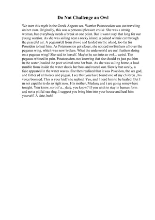 Do Not Challenge an Owl
We start this myth in the Greek Aegean sea. Warrior Potatoession was out traveling
on her own. Originally, this was a personal pleasure cruise. She was a strong
woman, but everybody needs a break at one point. But it won t stay that long for our
young warrior. As she was sailing near a rocky island, a pained winnie cut through
the peaceful air. A pegasusfell from above and landed on the island, too far for
Poseidon to heal him. As Potatoession got closer, she noticed owlfeathers all over the
pegasus wing, which was now broken. What the underworld are owl feathers doing
on a pegasus wing? She said to herself. Maybe he ran into an owl... weird. The
pegasus whined in pain. Potatoession, not knowing that she should ve just put him
in the water, hauled the poor animal onto her boat. As she was sailing home, a loud
rumble from inside the water shook her boat and roared out. Slowly but surely, a
face appeared in the water waves. She then realized that it was Poseidon, the sea god,
and father of all horses and pegasi. I see that you have found one of my children , his
voice boomed. This is your kid? she replied. Yes, and I need him to be healed. But I
m not capable to do so right now. His mother, Medusa, and i are going somewhere
tonight. You know, sort of a... date, you know? If you wish to stay in human form
and not a pitiful sea slug, I suggest you bring him into your house and heal him
yourself. A date, huh?
 