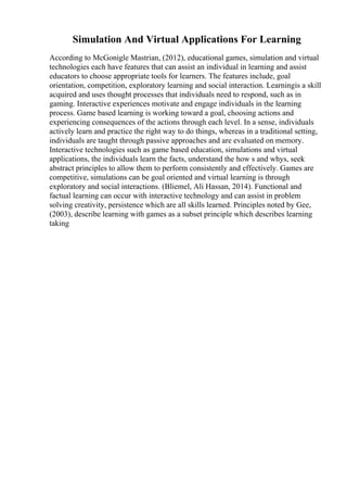 Simulation And Virtual Applications For Learning
According to McGonigle Mastrian, (2012), educational games, simulation and virtual
technologies each have features that can assist an individual in learning and assist
educators to choose appropriate tools for learners. The features include, goal
orientation, competition, exploratory learning and social interaction. Learningis a skill
acquired and uses thought processes that individuals need to respond, such as in
gaming. Interactive experiences motivate and engage individuals in the learning
process. Game based learning is working toward a goal, choosing actions and
experiencing consequences of the actions through each level. In a sense, individuals
actively learn and practice the right way to do things, whereas in a traditional setting,
individuals are taught through passive approaches and are evaluated on memory.
Interactive technologies such as game based education, simulations and virtual
applications, the individuals learn the facts, understand the how s and whys, seek
abstract principles to allow them to perform consistently and effectively. Games are
competitive, simulations can be goal oriented and virtual learning is through
exploratory and social interactions. (Bliemel, Ali Hassan, 2014). Functional and
factual learning can occur with interactive technology and can assist in problem
solving creativity, persistence which are all skills learned. Principles noted by Gee,
(2003), describe learning with games as a subset principle which describes learning
taking
 