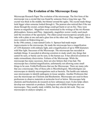 The Evolution of the Microscope Essay
Microscope Research Paper The evolution of the microscope. The first form of the
microscope was a crystal that was found by someone from a long time ago. The
crystal was thick in the middle, but thinner around the egdes. The crystal made things
look bigger when someone looked through it. The pearson also noticed that if the sun
shone through the crystal, certain things could get burnt or set on fire. They were
known as magnifiers . Magnifiers were mentioned in the writings of the two Roman
philosophers, Seneca and Pliny. Apperantly, maginfiers weren t really used much
until the invention of the spectacles. The oldest actual microscopewas actually just a
tube with a plate at one end and a glass lens at the other end. They magnified... Show
more content on Helpwriting.net ...
In the 19th century, a man named Carles A. Spencer had made major
improvements to the microscope. He made the microscope have a magnification
of 1250 diameters with ordinary light, and a magnification of up to 5000 diameters
with blue light. Successes of the Microscope. The microscope has succeded at
multiple things. It succeded at allowing scientists to study small, tiny things that
cannot be seen, or barely can be seen, to the human eye. It has allowed scientists to
make extraordinary discovieries. Failures of the Microscope. While the
microscope has many successes, there are also failures that it has had. The
microscope has a limited magnification, unfortanetly not allowing some small
things to be seen. Feilds/Proffesions that use the Microscope. There are many jobs
that use a microscope. One of those jobs is Microbiologists. Microbioligists use
microscopes to identify microorganisms such as bacteria. The health care industry
uses microscopes to identify pathogens in tissue samples. Another Profession that
uses the microscope are Chemists and Biochemists. Microscopes are used in these
professions to observe materials at molecular level or below. Microscopes help
chemists and biochemists do research on how substances react. It also helps others
develop new materials or products. Zoologists and wildlife biologists also use
microscopes. They usually study wildlife, but they also do lab work. They use
microscopes to analyze samples, so
 