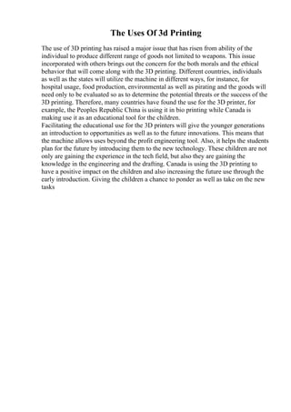 The Uses Of 3d Printing
The use of 3D printing has raised a major issue that has risen from ability of the
individual to produce different range of goods not limited to weapons. This issue
incorporated with others brings out the concern for the both morals and the ethical
behavior that will come along with the 3D printing. Different countries, individuals
as well as the states will utilize the machine in different ways, for instance, for
hospital usage, food production, environmental as well as pirating and the goods will
need only to be evaluated so as to determine the potential threats or the success of the
3D printing. Therefore, many countries have found the use for the 3D printer, for
example, the Peoples Republic China is using it in bio printing while Canada is
making use it as an educational tool for the children.
Facilitating the educational use for the 3D printers will give the younger generations
an introduction to opportunities as well as to the future innovations. This means that
the machine allows uses beyond the profit engineering tool. Also, it helps the students
plan for the future by introducing them to the new technology. These children are not
only are gaining the experience in the tech field, but also they are gaining the
knowledge in the engineering and the drafting. Canada is using the 3D printing to
have a positive impact on the children and also increasing the future use through the
early introduction. Giving the children a chance to ponder as well as take on the new
tasks
 