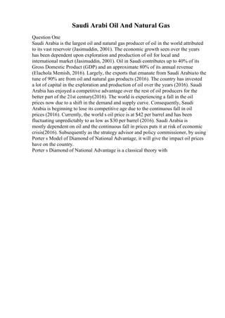 Saudi Arabi Oil And Natural Gas
Question One
Saudi Arabia is the largest oil and natural gas producer of oil in the world attributed
to its vast reservoir (Jasimuddin, 2001). The economic growth seen over the years
has been dependent upon exploration and production of oil for local and
international market (Jasimuddin, 2001). Oil in Saudi contributes up to 40% of its
Gross Domestic Product (GDP) and an approximate 80% of its annual revenue
(Elachola Memish, 2016). Largely, the exports that emanate from Saudi Arabiato the
tune of 90% are from oil and natural gas products (2016). The country has invested
a lot of capital in the exploration and production of oil over the years (2016). Saudi
Arabia has enjoyed a competitive advantage over the rest of oil producers for the
better part of the 21st century(2016). The world is experiencing a fall in the oil
prices now due to a shift in the demand and supply curve. Consequently, Saudi
Arabia is beginning to lose its competitive age due to the continuous fall in oil
prices (2016). Currently, the world s oil price is at $42 per barrel and has been
fluctuating unpredictably to as low as $30 per barrel (2016). Saudi Arabia is
mostly dependent on oil and the continuous fall in prices puts it at risk of economic
crisis(2016). Subsequently as the strategy advisor and policy commissioner, by using
Porter s Model of Diamond of National Advantage, it will give the impact oil prices
have on the country.
Porter s Diamond of National Advantage is a classical theory with
 