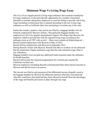 Minimum Wage Vs Living Wage Essay
The City of Los Angeles passed a living wage ordinance that resulted in headaches
for many employers. It also provided the opportunity for a number of potential
plaintiffs to consider taking their employers to court for failing to provide said living
wage (including overtime pay) that is required according to the new living wage
ordinance as well as California labor laws pertaining to overtime pay in the state.
Earlier this month, a putative class action was filed by a baggage handler who for
formerly employed by Skywest Airlines. This particular baggage handler was
employed at LAX (Los Angeles International Airport). He alleges that Skywest, his
employer, failed to provide him with the required living wage according to the
ordinance (new as of 1997 with several ... Show more content on Helpwriting.net ...
Russell started employment with Skywest in May of 2012.
Russell left his employment with Skywest in September 2015.
During Russell s tenure with Skywest, Russell and other co workers on site observed
that the airport has a higher minimum wage than the state minimum wage. (Due to
city ordinance).
Baggage handlers were not paid any additional funds (required under the ordinance
for health benefits).
Skywest did not pay the required compensation for overtime pay required by
California overtime law.
Skywest employees (including Russell) communicated their observations/concerns to
Skywest and did not receive an answer.
The lawsuit was filed to seek payment of the differential income allegedly owed to
the baggage handlers by Skywest the difference between what they were paid and
what they could have been paid had they been allowed to benefit from the advantages
of the wage and benefits provisions in place through city wage
 