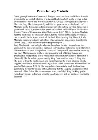Power In Lady Macbeth
Come, you spirits that tend on mortal thoughts, unsex me here, and fill me from the
crown to the toe top full of direst cruelty, said Lady Macbeth as she reveled in her
own dreams of power and evil (Shakespeare 1.5 30 33). Throughout Shakespeare s
Macbeth, Lady Macbeth repeatedly exhibits her power over her husband, Lord
Macbeth, as she dominates and manipulates him into making sure that her power is
guaranteed. In Act 1, three witches appear to Macbeth and hail him as the Thane of
Glamis, Thane of Cawdor, and king (Shakespeare 1.3 49 51). At the time, Macbeth
held the position as the Thane of Glamis, but the witches in this scene prophesied
that he would rise in power to rule all the land. Upon hearing this, his wife, Lady
Macbeth, became overtaken with ideals of power and an unstoppable thirst for the
throne. Lady... Show more content on Helpwriting.net ...
Lady Macbeth devises multiple schemes throughout the story to accelerate her
gaining of the throne as queen of Scotland. Individuals do not pursue their interests in
isolation from, or even in negotiated contextual changes with, one another, meaning
that Lady Macbeth could not have taken upon the task of killing Duncan and
ensuring her future throne alone, because her human nature would not permit her to
(Rustin 1). She formulates a plan to strip King Duncan of his power: killing him.
She aims to drug the castle guards and frame them for the crime, planting bloody
daggers, the weapon with which the king will be killed, in the room with the drunken
guards (Shakespeare 2.2 6 8). She manipulates her mentally weak husband into
committing the murder instead of her, claiming that the sleeping king reminded her
too much of her father. Macbeth succeeds in successfully killing the king, yet he
ridiculously returns to his wife with the bloody daggers and his hands covered in the
deceased
 