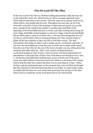 Fire In Lord Of The Flies
In the novel Lord of the Flies by William Golding demonstrate while the boys are
on the island the conch, fire, and the beast are shown in many significant ways
which help develop their newly society. The book starts out as a plane crash on the
island which a few people had survived. Throughout the story they all try to be
rescued by using fire on top of the mountain so that boats passing by can see that
there s people on the island in the middle of nowhere that need help. In the
beginning of the book Ralph had seen a creamy, and shiny looking shell among the
reefs. Piggy and Ralph worked together to unravel it. Piggy realized and told Ralph
that the shell makes a noise if you blow into it. The boys then though that We can
use this to call the others. Have a meeting (Golding,16). They used the shells to
gather all the boys together so they can talk to form their society. The shell
represented a few things in matter such as leader, power, civilization, and order. If
you were the one holding the conch then you were the one to speak and be heard
from the rest of the tribe. By the end of the book a boulder was was rolling down the
mountain and ralph ended up... Show more content on Helpwriting.net ...
As the book progresses they all have a fear of a beast. The beast represented evil
and darkness so basically they all had a fear of the beast even though no one s seen
it. All the boys had difficulties building their society with the fear of the beast
simon who didn t believe in the beast said I don t believe in the beast (105). Simon
tried to help the other boys realize that there was no such thing as a beast . When
the boys spot the dead paratrooper on the mountain they were terrified and thought
that they had proof of the beast knowing that he was killed. As simon keeps trying
to explain that the beast isn t real simon ends up dieing from the boys in his tribe.
Simon tried to created the society to be better but no one allowed him
 