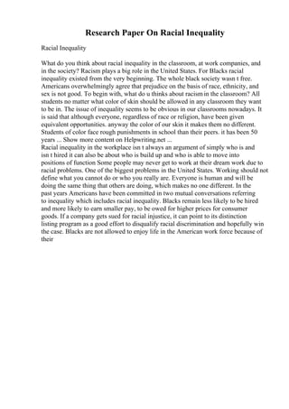 Research Paper On Racial Inequality
Racial Inequality
What do you think about racial inequality in the classroom, at work companies, and
in the society? Racism plays a big role in the United States. For Blacks racial
inequality existed from the very beginning. The whole black society wasn t free.
Americans overwhelmingly agree that prejudice on the basis of race, ethnicity, and
sex is not good. To begin with, what do u thinks about racismin the classroom? All
students no matter what color of skin should be allowed in any classroom they want
to be in. The issue of inequality seems to be obvious in our classrooms nowadays. It
is said that although everyone, regardless of race or religion, have been given
equivalent opportunities. anyway the color of our skin it makes them no different.
Students of color face rough punishments in school than their peers. it has been 50
years ... Show more content on Helpwriting.net ...
Racial inequality in the workplace isn t always an argument of simply who is and
isn t hired it can also be about who is build up and who is able to move into
positions of function Some people may never get to work at their dream work due to
racial problems. One of the biggest problems in the United States. Working should not
define what you cannot do or who you really are. Everyone is human and will be
doing the same thing that others are doing, which makes no one different. In the
past years Americans have been committed in two mutual conversations referring
to inequality which includes racial inequality. Blacks remain less likely to be hired
and more likely to earn smaller pay, to be owed for higher prices for consumer
goods. If a company gets sued for racial injustice, it can point to its distinction
listing program as a good effort to disqualify racial discrimination and hopefully win
the case. Blacks are not allowed to enjoy life in the American work force because of
their
 
