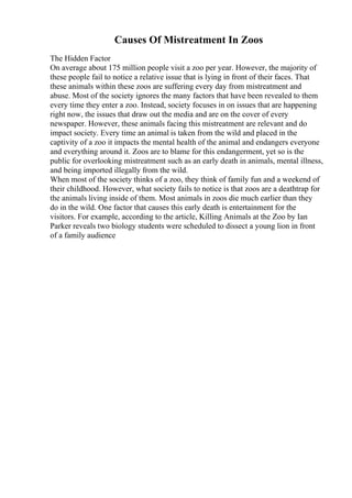 Causes Of Mistreatment In Zoos
The Hidden Factor
On average about 175 million people visit a zoo per year. However, the majority of
these people fail to notice a relative issue that is lying in front of their faces. That
these animals within these zoos are suffering every day from mistreatment and
abuse. Most of the society ignores the many factors that have been revealed to them
every time they enter a zoo. Instead, society focuses in on issues that are happening
right now, the issues that draw out the media and are on the cover of every
newspaper. However, these animals facing this mistreatment are relevant and do
impact society. Every time an animal is taken from the wild and placed in the
captivity of a zoo it impacts the mental health of the animal and endangers everyone
and everything around it. Zoos are to blame for this endangerment, yet so is the
public for overlooking mistreatment such as an early death in animals, mental illness,
and being imported illegally from the wild.
When most of the society thinks of a zoo, they think of family fun and a weekend of
their childhood. However, what society fails to notice is that zoos are a deathtrap for
the animals living inside of them. Most animals in zoos die much earlier than they
do in the wild. One factor that causes this early death is entertainment for the
visitors. For example, according to the article, Killing Animals at the Zoo by Ian
Parker reveals two biology students were scheduled to dissect a young lion in front
of a family audience
 