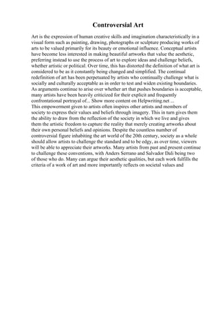 Controversial Art
Art is the expression of human creative skills and imagination characteristically in a
visual form such as painting, drawing, photographs or sculpture producing works of
arts to be valued primarily for its beauty or emotional influence. Conceptual artists
have become less interested in making beautiful artworks that value the aesthetic,
preferring instead to use the process of art to explore ideas and challenge beliefs,
whether artistic or political. Over time, this has distorted the definition of what art is
considered to be as it constantly being changed and simplified. The continual
redefinition of art has been perpetuated by artists who continually challenge what is
socially and culturally acceptable as in order to test and widen existing boundaries.
As arguments continue to arise over whether art that pushes boundaries is acceptable,
many artists have been heavily criticized for their explicit and frequently
confrontational portrayal of... Show more content on Helpwriting.net ...
This empowerment given to artists often inspires other artists and members of
society to express their values and beliefs through imagery. This in turn gives them
the ability to draw from the reflection of the society in which we live and gives
them the artistic freedom to capture the reality that merely creating artworks about
their own personal beliefs and opinions. Despite the countless number of
controversial figure inhabiting the art world of the 20th century, society as a whole
should allow artists to challenge the standard and to be edgy, as over time, viewers
will be able to appreciate their artworks. Many artists from past and present continue
to challenge these conventions, with Anders Serrano and Salvador Dali being two
of those who do. Many can argue their aesthetic qualities, but each work fulfills the
criteria of a work of art and more importantly reflects on societal values and
 