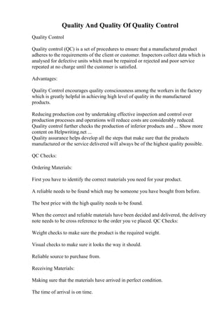 Quality And Quality Of Quality Control
Quality Control
Quality control (QC) is a set of procedures to ensure that a manufactured product
adheres to the requirements of the client or customer. Inspectors collect data which is
analysed for defective units which must be repaired or rejected and poor service
repeated at no charge until the customer is satisfied.
Advantages:
Quality Control encourages quality consciousness among the workers in the factory
which is greatly helpful in achieving high level of quality in the manufactured
products.
Reducing production cost by undertaking effective inspection and control over
production processes and operations will reduce costs are considerably reduced.
Quality control further checks the production of inferior products and ... Show more
content on Helpwriting.net ...
Quality assurance helps develop all the steps that make sure that the products
manufactured or the service delivered will always be of the highest quality possible.
QC Checks:
Ordering Materials:
First you have to identify the correct materials you need for your product.
A reliable needs to be found which may be someone you have bought from before.
The best price with the high quality needs to be found.
When the correct and reliable materials have been decided and delivered, the delivery
note needs to be cross reference to the order you ve placed. QC Checks:
Weight checks to make sure the product is the required weight.
Visual checks to make sure it looks the way it should.
Reliable source to purchase from.
Receiving Materials:
Making sure that the materials have arrived in perfect condition.
The time of arrival is on time.
 