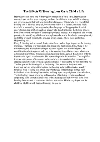 The Effects Of Hearing Loss On A Child s Life
Hearing loss can have one of the biggest impacts on a child s life. Hearing is an
essential tool used to learn language; without the ability to hear, a child is missing
out on key aspects that will help them learn language. This is why it is crucial that
hearing loss is detected early on, because the earlier it is treated, the more likely
the child is to develop listening and spoken language skills appropriate for their
age. Children that are born deaf are already at a disadvantage as the typical child is
born with around 20 weeks of listening experience already. It is important that we are
proactive in identifying children s hearingloss early, while their brain s neuroplasticity
is still the greatest. Essentially, children are in a race... Show more content on
Helpwriting.net ...
Essay 2 Hearing aids are small devices that have made a huge impact on the hearing
impaired. There are four main parts that make up a hearing aid. First, there is the
microphone; the microphone changes acoustic signals into electric signals. An
omnidirectional microphone picks up noise coming from all directions, where as a
directional microphone focuses on sound coming from a certain direction in order to
improve the signal to noise ratio. The next main part is the amplifier. The amplifier
increases the power of the converted signal where the receiver then converts the
electric signals back to acoustic signals and sends it through the ear mold into the ear.
The last part of the hearing aid is the battery. The battery is likely the most
important part, as without the battery, the hearing aid would just act as a really
large ear plug. Hearing aids are an important piece of technology as they help
individuals with a hearing loss receive auditory input they might not otherwise hear.
The technology inside a hearing aid is capable of isolating certain sounds and
amplifying them so that an individual with a hearing loss that prevents them from
hearing those sounds is now more likely to hear them. This is very important for
children. Children with hearing loss may be able to
 