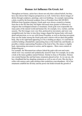 Roman Art Influence On Greek Art
Throughout art history, artists have shown not only their cultural beliefs, but they
have also shown their religious perspectives as well. Artists have shown images of
deities through sculptures, paintings, and even buildings. An example representing
a deity would be the bronzed sculpture Zeus or Poseidon from 460 450 BCE.
Different from Egyptian religions, Greek gods were always created in a human
form due to the fact that they felt higher and much more greater to followers of
religions that worshipped animals or mountains. Greek gods were responsible for
many parts of the natural world and human life, for example, love, warfare, and the
seasons. The first images were very firm, portrayed no movement, and were very
straightforward, but later in time these images shaped the human body with much
detail and precision, as we see with Zeusor Poseidon, as well as showing movement.
Zeus was the leader among the Greek gods and is shown with an ideal and godlike
body. Due to his right hand appearing as if he is holding an object, it is said that he
could be holding a thunderbolt, representing Zeus or the Godof sky and thunder, or
possibly a trident, representing Poseidon or the God of Sea. His stance is slightly
back, representing movement or action, and he appears... Show more content on
Helpwriting.net ...
For example, the Mesoamerican cultures linked the gods with corn and water,
which were very essential and symbolically stood for food. For example, let us take
a look at the maize goddess named Xilonen. Similar to Zeus or Poseidon, Xilonen
was created human like and had many ornaments placed on her. As we can see, she
has a headband that has dangling ornaments as well as ears of corn. She also has a
collar with sunrays and a jade necklace that symbolizes crop abundance. All of her
ornaments establish her divinity and the power she holds towards the growth of
 