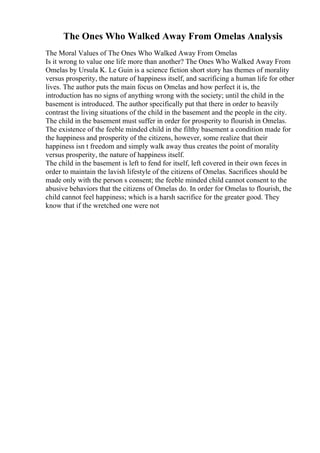 The Ones Who Walked Away From Omelas Analysis
The Moral Values of The Ones Who Walked Away From Omelas
Is it wrong to value one life more than another? The Ones Who Walked Away From
Omelas by Ursula K. Le Guin is a science fiction short story has themes of morality
versus prosperity, the nature of happiness itself, and sacrificing a human life for other
lives. The author puts the main focus on Omelas and how perfect it is, the
introduction has no signs of anything wrong with the society; until the child in the
basement is introduced. The author specifically put that there in order to heavily
contrast the living situations of the child in the basement and the people in the city.
The child in the basement must suffer in order for prosperity to flourish in Omelas.
The existence of the feeble minded child in the filthy basement a condition made for
the happiness and prosperity of the citizens, however, some realize that their
happiness isn t freedom and simply walk away thus creates the point of morality
versus prosperity, the nature of happiness itself.
The child in the basement is left to fend for itself, left covered in their own feces in
order to maintain the lavish lifestyle of the citizens of Omelas. Sacrifices should be
made only with the person s consent; the feeble minded child cannot consent to the
abusive behaviors that the citizens of Omelas do. In order for Omelas to flourish, the
child cannot feel happiness; which is a harsh sacrifice for the greater good. They
know that if the wretched one were not
 