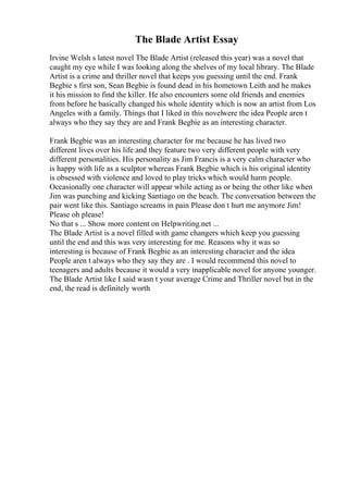 The Blade Artist Essay
Irvine Welsh s latest novel The Blade Artist (released this year) was a novel that
caught my eye while I was looking along the shelves of my local library. The Blade
Artist is a crime and thriller novel that keeps you guessing until the end. Frank
Begbie s first son, Sean Begbie is found dead in his hometown Leith and he makes
it his mission to find the killer. He also encounters some old friends and enemies
from before he basically changed his whole identity which is now an artist from Los
Angeles with a family. Things that I liked in this novelwere the idea People aren t
always who they say they are and Frank Begbie as an interesting character.
Frank Begbie was an interesting character for me because he has lived two
different lives over his life and they feature two very different people with very
different personalities. His personality as Jim Francis is a very calm character who
is happy with life as a sculptor whereas Frank Begbie which is his original identity
is obsessed with violence and loved to play tricks which would harm people.
Occasionally one character will appear while acting as or being the other like when
Jim was punching and kicking Santiago on the beach. The conversation between the
pair went like this. Santiago screams in pain Please don t hurt me anymore Jim!
Please oh please!
No that s ... Show more content on Helpwriting.net ...
The Blade Artist is a novel filled with game changers which keep you guessing
until the end and this was very interesting for me. Reasons why it was so
interesting is because of Frank Begbie as an interesting character and the idea
People aren t always who they say they are . I would recommend this novel to
teenagers and adults because it would a very inapplicable novel for anyone younger.
The Blade Artist like I said wasn t your average Crime and Thriller novel but in the
end, the read is definitely worth
 