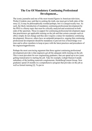 The Use Of Mandatory Continuing Professional
Development...
The iconic journalist and one of the most trusted figures in American television,
Walter Cronkite once said that in seeking the truth, one must get to both sides of the
story [1]. It may be philosophically worded perhaps, but it is unequivocally true. As
such, the likely introduction of mandatory continuing professional development by
the PEO is a thorny topic that must be critically analyzed and scrutinized on both
ends of the spectrum. Those in support for continuing professional development argue
that practitioners get applicable training on the job and that certain concepts such as
ethics simply do not change and thus don t require a statue for mandatory continuing
development. However, others have an antipodal perspective, arguing that continuing
professional development should be mandatory to prevent loss of knowledge over
time and to allow members to keep at pace with the latest practices and procedures of
the engineeringprofession.
Perhaps the most convincing argument that those against continuing professional
development provide is that engineers get all the adequate skills training on the job.
This is most prevalent for new engineering graduates, that can spend up to two years
getting trained prior to starting the job. Take for example, Lehigh Hanson Canada
subsidiary of the building materials conglomerate, HeidelbergCement Group. New
graduates spend 24 months in a comprehensive program that provides on the job as
well as formal training [2]. To put in
 