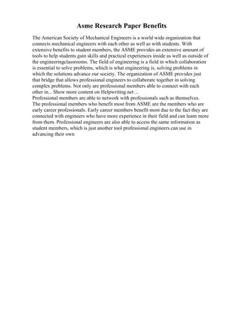 Asme Research Paper Benefits
The American Society of Mechanical Engineers is a world wide organization that
connects mechanical engineers with each other as well as with students. With
extensive benefits to student members, the ASME provides an extensive amount of
tools to help students gain skills and practical experiences inside as well as outside of
the engineeringclassrooms. The field of engineering is a field in which collaboration
is essential to solve problems, which is what engineering is, solving problems in
which the solutions advance our society. The organization of ASME provides just
that bridge that allows professional engineers to collaborate together in solving
complex problems. Not only are professional members able to connect with each
other in... Show more content on Helpwriting.net ...
Professional members are able to network with professionals such as themselves.
The professional members who benefit most from ASME are the members who are
early career professionals. Early career members benefit most due to the fact they are
connected with engineers who have more experience in their field and can learn more
from them. Professional engineers are also able to access the same information as
student members, which is just another tool professional engineers can use in
advancing their own
 