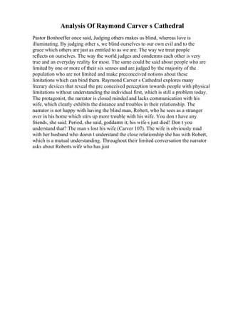 Analysis Of Raymond Carver s Cathedral
Pastor Bonhoeffer once said, Judging others makes us blind, whereas love is
illuminating. By judging other s, we blind ourselves to our own evil and to the
grace which others are just as entitled to as we are. The way we treat people
reflects on ourselves. The way the world judges and condemns each other is very
true and an everyday reality for most. The same could be said about people who are
limited by one or more of their six senses and are judged by the majority of the
population who are not limited and make preconceived notions about these
limitations which can bind them. Raymond Carver s Cathedral explores many
literary devices that reveal the pre conceived perception towards people with physical
limitations without understanding the individual first, which is still a problem today.
The protagonist, the narrator is closed minded and lacks communication with his
wife, which clearly exhibits the distance and troubles in their relationship. The
narrator is not happy with having the blind man, Robert, who he sees as a stranger
over in his home which stirs up more trouble with his wife. You don t have any
friends, she said. Period, she said, goddamn it, his wife s just died! Don t you
understand that? The man s lost his wife (Carver 107). The wife is obviously mad
with her husband who doesn t understand the close relationship she has with Robert,
which is a mutual understanding. Throughout their limited conversation the narrator
asks about Roberts wife who has just
 