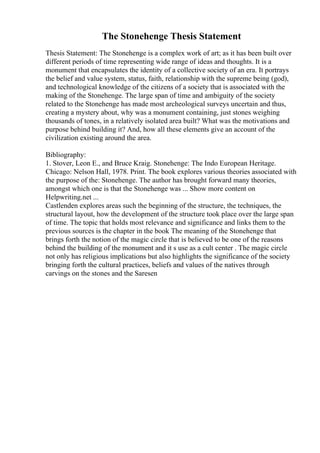 The Stonehenge Thesis Statement
Thesis Statement: The Stonehenge is a complex work of art; as it has been built over
different periods of time representing wide range of ideas and thoughts. It is a
monument that encapsulates the identity of a collective society of an era. It portrays
the belief and value system, status, faith, relationship with the supreme being (god),
and technological knowledge of the citizens of a society that is associated with the
making of the Stonehenge. The large span of time and ambiguity of the society
related to the Stonehenge has made most archeological surveys uncertain and thus,
creating a mystery about, why was a monument containing, just stones weighing
thousands of tones, in a relatively isolated area built? What was the motivations and
purpose behind building it? And, how all these elements give an account of the
civilization existing around the area.
Bibliography:
1. Stover, Leon E., and Bruce Kraig. Stonehenge: The Indo European Heritage.
Chicago: Nelson Hall, 1978. Print. The book explores various theories associated with
the purpose of the: Stonehenge. The author has brought forward many theories,
amongst which one is that the Stonehenge was ... Show more content on
Helpwriting.net ...
Castlenden explores areas such the beginning of the structure, the techniques, the
structural layout, how the development of the structure took place over the large span
of time. The topic that holds most relevance and significance and links them to the
previous sources is the chapter in the book The meaning of the Stonehenge that
brings forth the notion of the magic circle that is believed to be one of the reasons
behind the building of the monument and it s use as a cult center . The magic circle
not only has religious implications but also highlights the significance of the society
bringing forth the cultural practices, beliefs and values of the natives through
carvings on the stones and the Saresen
 