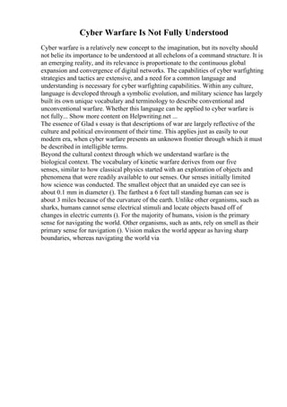 Cyber Warfare Is Not Fully Understood
Cyber warfare is a relatively new concept to the imagination, but its novelty should
not belie its importance to be understood at all echelons of a command structure. It is
an emerging reality, and its relevance is proportionate to the continuous global
expansion and convergence of digital networks. The capabilities of cyber warfighting
strategies and tactics are extensive, and a need for a common language and
understanding is necessary for cyber warfighting capabilities. Within any culture,
language is developed through a symbolic evolution, and military science has largely
built its own unique vocabulary and terminology to describe conventional and
unconventional warfare. Whether this language can be applied to cyber warfare is
not fully... Show more content on Helpwriting.net ...
The essence of Glad s essay is that descriptions of war are largely reflective of the
culture and political environment of their time. This applies just as easily to our
modern era, when cyber warfare presents an unknown frontier through which it must
be described in intelligible terms.
Beyond the cultural context through which we understand warfare is the
biological context. The vocabulary of kinetic warfare derives from our five
senses, similar to how classical physics started with an exploration of objects and
phenomena that were readily available to our senses. Our senses initially limited
how science was conducted. The smallest object that an unaided eye can see is
about 0.1 mm in diameter (). The farthest a 6 feet tall standing human can see is
about 3 miles because of the curvature of the earth. Unlike other organisms, such as
sharks, humans cannot sense electrical stimuli and locate objects based off of
changes in electric currents (). For the majority of humans, vision is the primary
sense for navigating the world. Other organisms, such as ants, rely on smell as their
primary sense for navigation (). Vision makes the world appear as having sharp
boundaries, whereas navigating the world via
 
