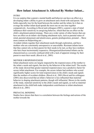 How Infant Attachment Is Affected By Mother Infant...
INTRO
It is no surprise that a parent s mental health and behavior can have an effect on a
developing infant s ability to grow an attachment and a bond with said parent. This
holds especially true for the bond between the mother and the infant, be it that on
average the mother infant dyad spends the most one on one time together
comparatively. According to Raval and colleagues (2001), a parent s state of mind
influences their sensitivity in caregiving behavior, which then has an effect on the
child s attachment pattern/strategy. There are a wide variety of other factors that can
have an effect on an infant s developing attachment style, such as parental states of
mind, parental attunement and attentiveness, genetic predisposition, prenatal ... Show
more content on Helpwriting.net ...
Avoidant infants regulate their attachment needs through exploration, and have
mothers who are consistently unresponsive or unavailable. Resistant infants know
that they cannot rely on their parent for their needs to be met, as they have mothers
who have been inconsistently responsive. Disorganized/disoriented infants can be
characterized as a severely confused child with a lack of apparent strategy by their
parent to meet their needs. (Raval et al., 2001)
MOTHER S RESPONSIVENESS
Infant attachment styles are largely impacted by the responsiveness of the mother to
the infant s needs and signals, but also by the behavior of the infant itself. The results
of the study showed that greater maternal responsiveness was a predictive factor for
secure infant attachment. For example, the secure infants had mothers who scored
significantly higher scores for total responsiveness to the child s needs and signals
than the mothers of avoidant children. (Raval et al., 2001) Raval and his colleagues
(2001) also discovered that an infant s behavior is less influential than maternal
behavior in shaping attachment patterns, though still influential. Shown in the results
of the study, maternal sensitivity to the child s needs and signals, as well as maternal
attachment to the child both make independent contributions to infant attachment.
(Raval et al., 2001)
PRENATAL BONDING
Studies have shown that there is a correlation between the feelings and actions of the
mother towards the
 