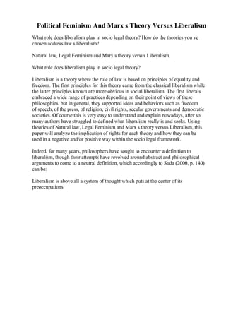 Political Feminism And Marx s Theory Versus Liberalism
What role does liberalism play in socio legal theory? How do the theories you ve
chosen address law s liberalism?
Natural law, Legal Feminism and Marx s theory versus Liberalism.
What role does liberalism play in socio legal theory?
Liberalism is a theory where the rule of law is based on principles of equality and
freedom. The first principles for this theory came from the classical liberalism while
the latter principles known are more obvious in social liberalism. The first liberals
embraced a wide range of practices depending on their point of views of these
philosophies, but in general, they supported ideas and behaviors such as freedom
of speech, of the press, of religion, civil rights, secular governments and democratic
societies. Of course this is very easy to understand and explain nowadays, after so
many authors have struggled to defined what liberalism really is and seeks. Using
theories of Natural law, Legal Feminism and Marx s theory versus Liberalism, this
paper will analyze the implication of rights for each theory and how they can be
used in a negative and/or positive way within the socio legal framework.
Indeed, for many years, philosophers have sought to encounter a definition to
liberalism, though their attempts have revolved around abstract and philosophical
arguments to come to a neutral definition, which accordingly to Suda (2000, p. 140)
can be:
Liberalism is above all a system of thought which puts at the center of its
preoccupations
 