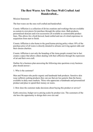 The Best Wares Are The Ones Well Crafted And
Handcrafted...
Mission Statement:
The best wares are the ones well crafted and handcrafted.
Cosmic Affliction is a collection of divine creations and workings that are available
as custom to own pieces for purchase through the online store. Bath products,
personalized skincare and even accessories all available as customizable product
lines. This allows for a fresh brewed, hand crafted and one of a kind experience in
acquisition from start to finish.
Cosmic Affliction is also home to the good karma pricing policy where 10% of the
purchase price of all wares is directly donated to artisans surviving against odds and
their chosen charities.
Cosmic Affliction is not only the branding of the items people created, but in fact
creates a space that allows others dealing with their affliction through the expression
of art and their own craft.
Outline for a business plan answering the following nine questions every business
plan should answer :
1. Who is the customer?
Men and Women who prefer organic and handmade bath products. Sensitive skin
issue sufferers seeking products they can use that are less generic than the basics
available in daily mass markets. Those who appreciate a handmade and personalized
product and place to spend their money on wares.
2. How does the customer make decisions about buying this product or service?
Earth conscious, budget savvy pricing scales by product size. The customers of the
site have the opportunity to design their own size and
 