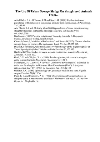 The Use Of Urban Sewage Sludge On Slaughtered Animals
From...
Abdel Hafez, S.K; Al Yaman, F.M and Said, I.M. (1986): Further studies on
prevalence of Hydatidosis in slaughtered animals from North Jordan. Z.Parasitenkd.
72(1):89 96.
Abu Elwafa S.A and Al Araby M.A (20008) prevalence of tissue parasites among
slaughtered animals in Dakahlia province Mansoura, Vet med.J.(79 91)
vol.x,No1,2008
Kaufmann,J.(1996) Parasitic infections of Domestic Animals. A Diagnostic
Manual.Birkha,user Verlag,Basal,Schweiz.
Cabaet,J,Geerts,S, Madeline,M,Ballendine,C and Barber,D(2002): The use of urban
sewage sludge on postures.The cysticercus threat. Vet.Res.33:575 597.
Blazek,K;Schramlova,J and hulinska,D.(1985):Pathology of the migration phase of
Taenia hydatigenia (Palas 1766) larvae.Folia Parasitol.32,127 137.
Okolo,M.I (1986). Studies on taenia saginata cysticercosis in eastern Nigeria.Int j
Zoonoses.13(2):98 103.
Onah,D.N. and Chiejina, S. N. (1986). Taenia saginata cysticercosis in slaughter
cattle in anambra State, Nigeria.Int J Zoonoses 13(1):32 9.
Mosienyane, M. G. (1986). A survey of Cysticercus bovis (measles) infestation in
cattle sent for slaughter to Botswana Meat Commission (BMC). A ten years
retrospective study 1974 1983. Int Zoonoses. Jun;13(2):124 30
Okkafor, F. C. (1988) Epizootiology of Cysticercus bovis in Imo state, Nigeria.
Angew Parasitol.29(1):25 30
Pugh, K. E. and Chambers, P. G. (1989). Observations on Cysticercus bovis in
slaughter cattle in Matabeleland province of Zimbabwe. Vet Rec.4;125(19):480 4
Oryan, A. ; Moghaddar, N.
 