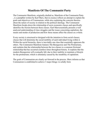 Manifesto Of The Communist Party
The Communist Manifesto, originally drafted as, Manifesto of the Communist Party
, is a pamphlet written by Karl Marx, that in essence reflects an attempt to explain the
goals and objectives of Communism, while also explaining the concrete theories
about the nature of society in relation to the political ideology. The Communist
Manifesto breaks down the relationship of socio economic classes and specifically
identifies the friction between those classes. Karl Marxessentially presents a well
analyzed understanding of class struggles and the issues concerning capitalism, the
means and modes of production and how those means affect the classes as a whole.
Every society is structured or designed with the intention to form social classes;
classes that will determine the social mobility of each individual living within it.
Within the social hierarchy, there is inevitably one class that essentially oppresses the
others. The Communist Manifesto features The Bourgeoisie and The Proletarians,
and explains that the relationship between the two classes is a common frictional
relationship that has occurred countless times throughout history. It explains that the
modern Bourgeoisie will eventually fall, due to their inability to maintain a lifestyle
for the proletarians; which is ultimately caused by the instability of capitalism.
The goals of Communism are clearly set forward in the process. Marx informs us that
Communism is established to achieve 3 major things: to solidly form
 