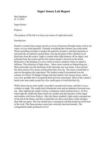Super Senses Lab Report
Burt Stephens
01 15 2015
Super Senses
Purpose:
The purpose of this lab is to tune your senses of sight and sound.
Introduction:
Sound is created when energy travels as waves of pressure through matter such as air,
water, or even solid materials. Virtually everything that vibrates can yield sound.
When something oscillates it pushes the particles around it, and those particles in
turn push the air particles around them, moving the pulse of the vibration in all
directions from the source. Sight is created when light bounces off an object, and
refracted from the cornea and the lens and an image is focused on the retina.
Refraction is the bending of a wave when it enters a medium where its speed is
different. The refraction of light when ... Show more content on Helpwriting.net ...
Most noticeable was the humming of the interstate near my house. I also noticed
the faint sound of live music coming from bars close by. The music would fade in
and out throughout the experiment. The loudest sound I encountered was the
exhaust of a Hemi V8 Dodge Charger that had started a few houses down, which
was a low grumble that I recognized from previous encounters. Most of the sounds I
heard were man made except for a few small gusts of wind that blew by.
While observing an unlit candle I recorded a smooth red texture, and that it was a
cylinder in shape. The candle had a blackened wick and an indention from previous
use. After lighting the candle I notice a cinnamon smell emitting from it. At first,
when light the candle the flame itself was smaller and then became a little larger
and steadier with fewer flickers. After the flame steadied a light smoke emerged out
of the top of the flame, and then would fade out, then come back a little stronger,
then fade out again. The wax melted into a transparent red that pooled up at the base
of the wick. The flame produce more heat vertically than horizontally. The
extinguished candle produced a lot of
 