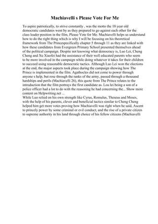 Machiavelli s Please Vote For Me
To aspire patriotically, to strive constantly , was the motto the 10 year old
democratic candidates went by as they prepared to go against each other for the
class leader position in the film, Please Vote for Me. Machiavelli helps us understand
how to do the right thing which is why I will be focusing on his theoretical
framework from The Princespecifically chapter 5 through 11 as they are linked with
how these candidates from Evergreen Primary School presented themselves ahead
of the political campaign. Despite not knowing what democracy is, Luo Lei, Cheng
Cheng and Xu Xiaofei had the assistance of their well educated parents who seem
to be more involved in the campaign while doing whatever it takes for their children
to succeed using reasonable democratic tactics. Although Luo Lei won the elections
at the end, the major aspects took place during the campaign showing how The
Prince is implemented in the film. Agathocles did not come to power through
anyone s help, but rose through the ranks of the army, passed through a thousand
hardships and perils (Machiavelli 26), this quote from The Prince relates to the
introduction that the film portrays the first candidate as. Lou lei being a son of a
police officer had a lot to do with the reasoning he had concerning the... Show more
content on Helpwriting.net ...
While Luo relied on his own strength like Cyrus, Romulus, Theseus and Moses,
with the help of his parents, clever and beneficial tactics similar to Cheng Cheng
helped him get more votes proving how Machiavelli was right when he said, Ascent
to princely power by some criminal or evil conduct; and the rise of a private citizen
to supreme authority in his land through choice of his fellow citizens (Machiavelli
 