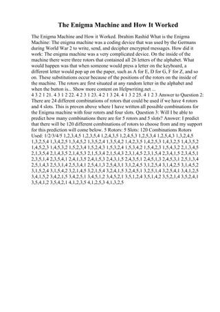 The Enigma Machine and How It Worked
The Enigma Machine and How it Worked. Ibrahim Rashid What is the Enigma
Machine: The enigma machine was a coding device that was used by the Germans
during World War 2 to write, send, and decipher encrypted messages. How did it
work: The enigma machine was a very complicated device. On the inside of the
machine there were three rotors that contained all 26 letters of the alphabet. What
would happen was that when someone would press a letter on the keyboard, a
different letter would pop up on the paper, such as A for E, D for G, F for Z, and so
on. These substitutions occur because of the positions of the rotors on the inside of
the machine. The rotors are first situated at any random letter in the alphabet and
when the button is... Show more content on Helpwriting.net ...
4 3 2 1 21. 4 3 1 2 22. 4 2 3 1 23. 4 2 1 3 24. 4 1 3 2 25. 4 1 2 3 Answer to Question 2:
There are 24 different combinations of rotors that could be used if we have 4 rotors
and 4 slots. This is proven above where I have written all possible combinations for
the Enigma machine with four rotors and four slots. Question 3: Will I be able to
predict how many combinations there are for 5 rotors and 5 slots? Answer: I predict
that there will be 120 different combinations of rotors to choose from and my support
for this prediction will come below. 5 Rotors: 5 Slots: 120 Combinations Rotors
Used: 1/2/3/4/5 1,2,3,4,5 1,2,3,5,4 1,2,4,3,5 1,2,4,5,3 1,2,5,3,4 1,2,5,4,3 1,3,2,4,5
1,3,2,5,4 1,3,4,2,5 1,3,4,5,2 1,3,5,2,4 1,3,5,4,2 1,4,2,3,5 1,4,2,5,3 1,4,3,2,5 1,4,3,5,2
1,4,5,2,3 1,4,5,3,2 1,5,2,3,4 1,5,2,4,3 1,5,3,2,4 1,5,3,4,2 1,5,4,2,3 1,5,4,3,2 2,1,3,4,5
2,1,3,5,4 2,1,4,3,5 2,1,4,5,3 2,1,5,3,4 2,1,5,4,3 2,3,1,4,5 2,3,1,5,4 2,3,4,1,5 2,3,4,5,1
2,3,5,1,4 2,3,5,4,1 2,4,1,3,5 2,4,1,5,3 2,4,3,1,5 2,4,3,5,1 2,4,5,1,3 2,4,5,3,1 2,5,1,3,4
2,5,1,4,3 2,5,3,1,4 2,5,3,4,1 2,5,4,1,3 2,5,4,3,1 3,1,2,4,5 3,1,2,5,4 3,1,4,2,5 3,1,4,5,2
3,1,5,2,4 3,1,5,4,2 3,2,1,4,5 3,2,1,5,4 3,2,4,1,5 3,2,4,5,1 3,2,5,1,4 3,2,5,4,1 3,4,1,2,5
3,4,1,5,2 3,4,2,1,5 3,4,2,5,1 3,4,5,1,2 3,4,5,2,1 3,5,1,2,4 3,5,1,4,2 3,5,2,1,4 3,5,2,4,1
3,5,4,1,2 3,5,4,2,1 4,1,2,3,5 4,1,2,5,3 4,1,3,2,5
 