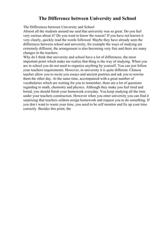 The Difference between University and School
The Differences between University and School
Almost all the students around me said that university was so great. Do you feel
very curious about it? Do you want to know the reason? If you have not known it
very clearly, quickly read the words followed. Maybe they have already seen the
differences between school and university, for example the ways of studying are
extremely different, the arrangement is also becoming very free and there are many
changes in the teachers.
Why do I think that university and school have a lot of differences, the most
important point which make me realize that thing is the way of studying. When you
are in school you do not need to organize anything by yourself. You can just follow
your teachers requirements. However, in university it is quite different. Chinese
teacher allow you to recite you essays and ancient poetries and ask you to rewrite
them the other day. At the same time, accompanied with a great number of
vocabularies which are waiting for you to remember, there are a lot of questions
regarding to math, chemistry and physics. Although they make you feel tired and
bored, you should finish your homework everyday. You keep studying all the time
under your teachers construction. However when you enter university you can find it
surprising that teachers seldom assign homework and request you to do something. If
you don t want to waste your time, you need to be self monitor and fix up your time
correctly. Besides this point, the
 