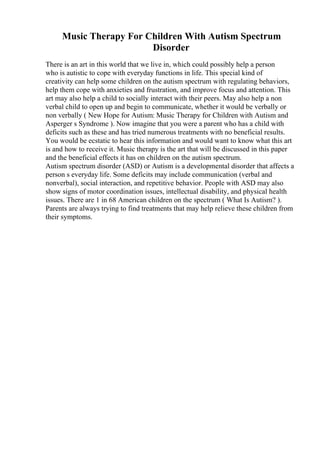 Music Therapy For Children With Autism Spectrum
Disorder
There is an art in this world that we live in, which could possibly help a person
who is autistic to cope with everyday functions in life. This special kind of
creativity can help some children on the autism spectrum with regulating behaviors,
help them cope with anxieties and frustration, and improve focus and attention. This
art may also help a child to socially interact with their peers. May also help a non
verbal child to open up and begin to communicate, whether it would be verbally or
non verbally ( New Hope for Autism: Music Therapy for Children with Autism and
Asperger s Syndrome ). Now imagine that you were a parent who has a child with
deficits such as these and has tried numerous treatments with no beneficial results.
You would be ecstatic to hear this information and would want to know what this art
is and how to receive it. Music therapy is the art that will be discussed in this paper
and the beneficial effects it has on children on the autism spectrum.
Autism spectrum disorder (ASD) or Autism is a developmental disorder that affects a
person s everyday life. Some deficits may include communication (verbal and
nonverbal), social interaction, and repetitive behavior. People with ASD may also
show signs of motor coordination issues, intellectual disability, and physical health
issues. There are 1 in 68 American children on the spectrum ( What Is Autism? ).
Parents are always trying to find treatments that may help relieve these children from
their symptoms.
 