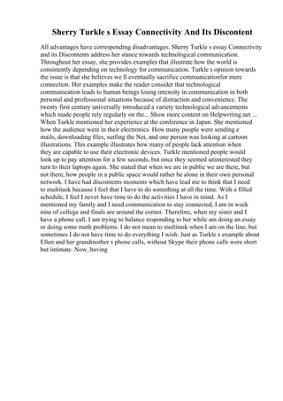 Sherry Turkle s Essay Connectivity And Its Discontent
All advantages have corresponding disadvantages. Sherry Turkle s essay Connectivity
and its Discontents address her stance towards technological communication.
Throughout her essay, she provides examples that illustrate how the world is
consistently depending on technology for communication. Turkle s opinion towards
the issue is that she believes we ll eventually sacrifice communicationfor mere
connection. Her examples make the reader consider that technological
communication leads to human beings losing intensity in communication in both
personal and professional situations because of distraction and convenience. The
twenty first century universally introduced a variety technological advancements
which made people rely regularly on the... Show more content on Helpwriting.net ...
When Turkle mentioned her experience at the conference in Japan. She mentioned
how the audience were in their electronics. How many people were sending e
mails, downloading files, surfing the Net, and one person was looking at cartoon
illustrations. This example illustrates how many of people lack attention when
they are capable to use their electronic devices. Turkle mentioned people would
look up to pay attention for a few seconds, but once they seemed uninterested they
turn to their laptops again. She stated that when we are in public we are there, but
not there, how people in a public space would rather be alone in their own personal
network. I have had discontents moments which have lead me to think that I need
to multitask because I feel that I have to do something at all the time. With a filled
schedule, I feel I never have time to do the activities I have in mind. As I
mentioned my family and I need communication to stay connected, I am in week
nine of college and finals are around the corner. Therefore, when my sister and I
have a phone call, I am trying to balance responding to her while am doing an essay
or doing some math problems. I do not mean to multitask when I am on the line, but
sometimes I do not have time to do everything I wish. Just as Turkle s example about
Ellen and her grandmother s phone calls, without Skype their phone calls were short
but intimate. Now, having
 