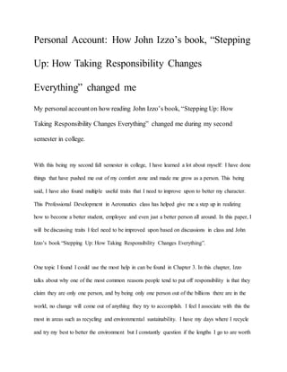 Personal Account: How John Izzo’s book, “Stepping
Up: How Taking Responsibility Changes
Everything” changed me
My personal accounton how reading John Izzo’s book, “Stepping Up: How
Taking Responsibility Changes Everything” changed me during my second
semester in college.
With this being my second fall semester in college, I have learned a lot about myself: I have done
things that have pushed me out of my comfort zone and made me grow as a person. This being
said, I have also found multiple useful traits that I need to improve upon to better my character.
This Professional Development in Aeronautics class has helped give me a step up in realizing
how to become a better student, employee and even just a better person all around. In this paper, I
will be discussing traits I feel need to be improved upon based on discussions in class and John
Izzo’s book “Stepping Up: How Taking Responsibility Changes Everything”.
One topic I found I could use the most help in can be found in Chapter 3. In this chapter, Izzo
talks about why one of the most common reasons people tend to put off responsibility is that they
claim they are only one person, and by being only one person out of the billions there are in the
world, no change will come out of anything they try to accomplish. I feel I associate with this the
most in areas such as recycling and environmental sustainability. I have my days where I recycle
and try my best to better the environment but I constantly question if the lengths I go to are worth
 