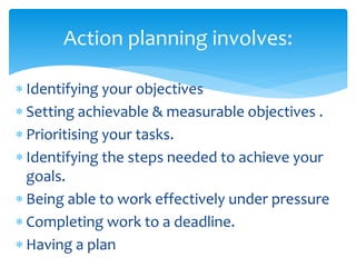 Identifying your objectives
 Setting achievable & measurable objectives .
 Prioritising your tasks.
 Identifying the steps needed to achieve your
goals.
 Being able to work effectively under pressure
 Completing work to a deadline.
 Having a plan
Action planning involves:
 