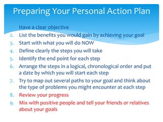 1. Have a clear objective
2. List the benefits you would gain by achieving your goal
3. Start with what you will do NOW
4. Define clearly the steps you will take
5. Identify the end point for each step
6. Arrange the steps in a logical, chronological order and put
a date by which you will start each step
7. Try to map out several paths to your goal and think about
the type of problems you might encounter at each step
8. Review your progress
9. Mix with positive people and tell your friends or relatives
about your goals
Preparing Your Personal Action Plan
 