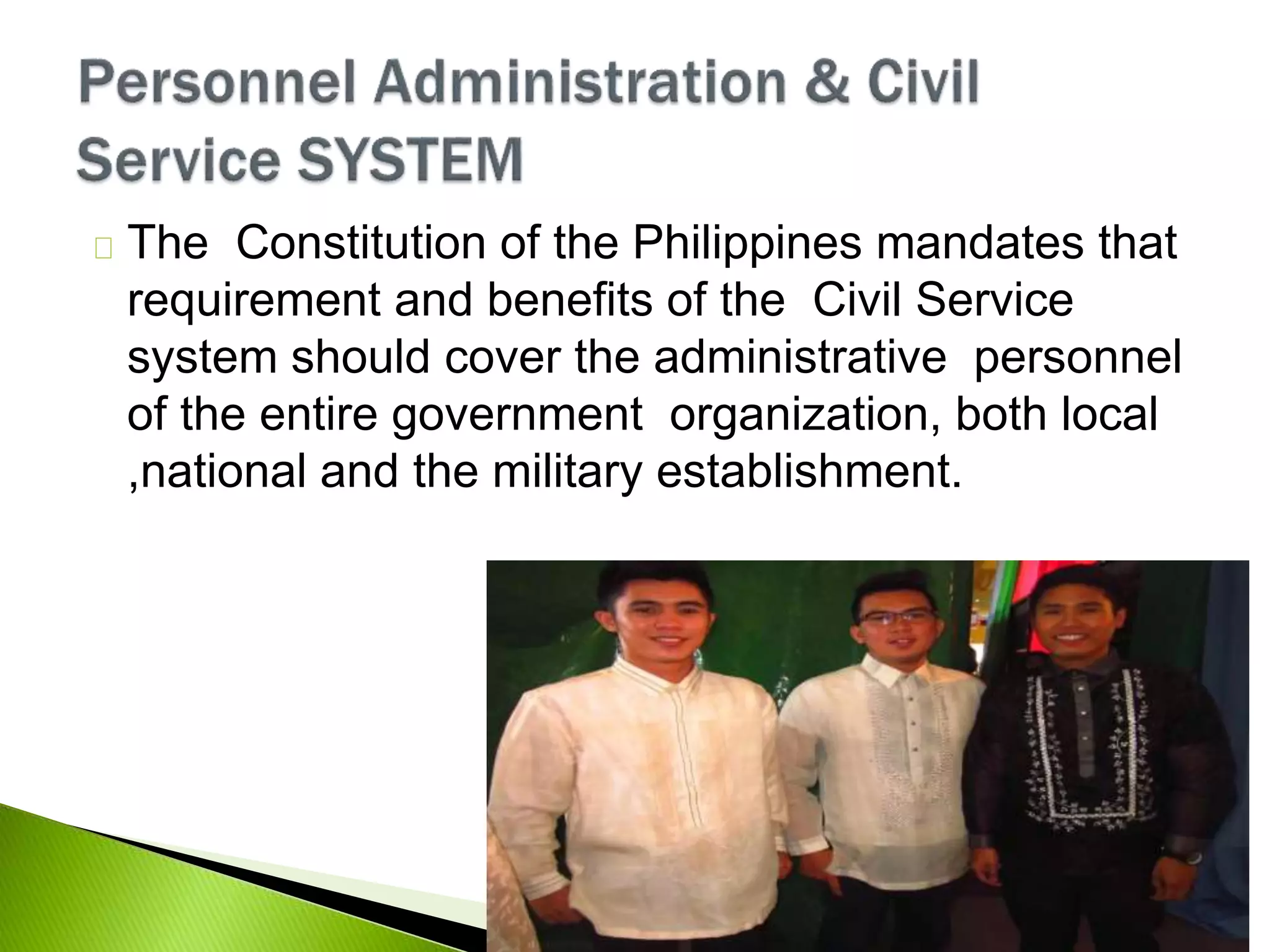 The Constitution of the Philippines mandates that
requirement and benefits of the Civil Service
system should cover the administrative personnel
of the entire government organization, both local
,national and the military establishment.
 