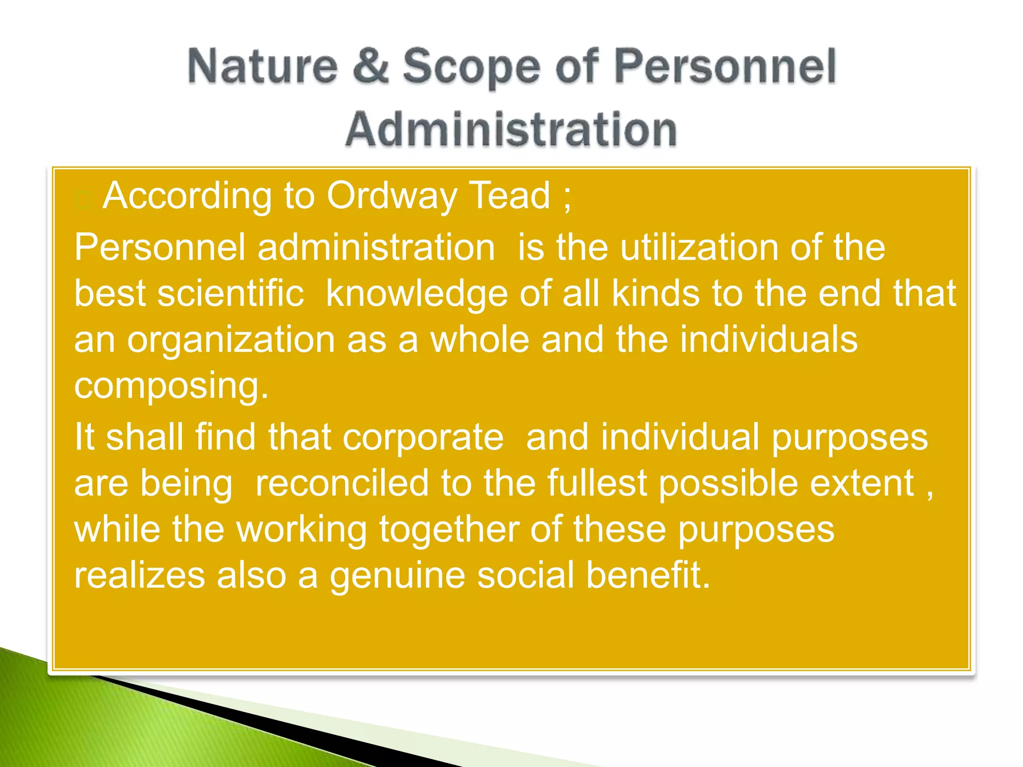 According to Ordway Tead ;
Personnel administration is the utilization of the
best scientific knowledge of all kinds to the end that
an organization as a whole and the individuals
composing.
It shall find that corporate and individual purposes
are being reconciled to the fullest possible extent ,
while the working together of these purposes
realizes also a genuine social benefit.
 