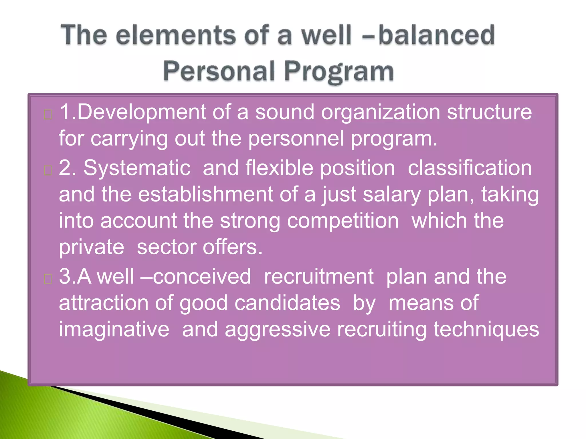 1.Development of a sound organization structure
for carrying out the personnel program.
2. Systematic and flexible position classification
and the establishment of a just salary plan, taking
into account the strong competition which the
private sector offers.
3.A well –conceived recruitment plan and the
attraction of good candidates by means of
imaginative and aggressive recruiting techniques
 