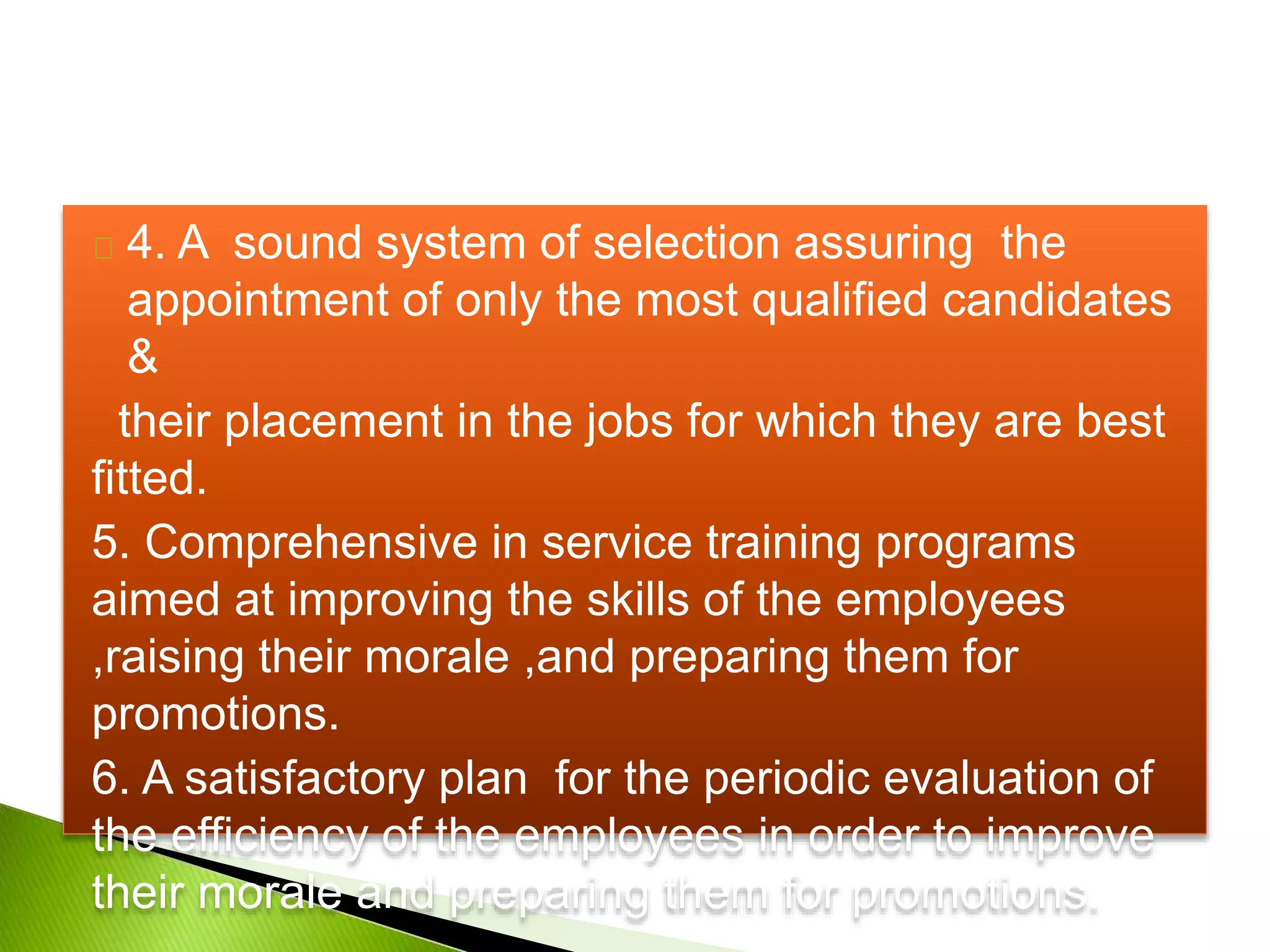 4. A sound system of selection assuring the
appointment of only the most qualified candidates
&
their placement in the jobs for which they are best
fitted.
5. Comprehensive in service training programs
aimed at improving the skills of the employees
,raising their morale ,and preparing them for
promotions.
6. A satisfactory plan for the periodic evaluation of
the efficiency of the employees in order to improve
their morale and preparing them for promotions.
 