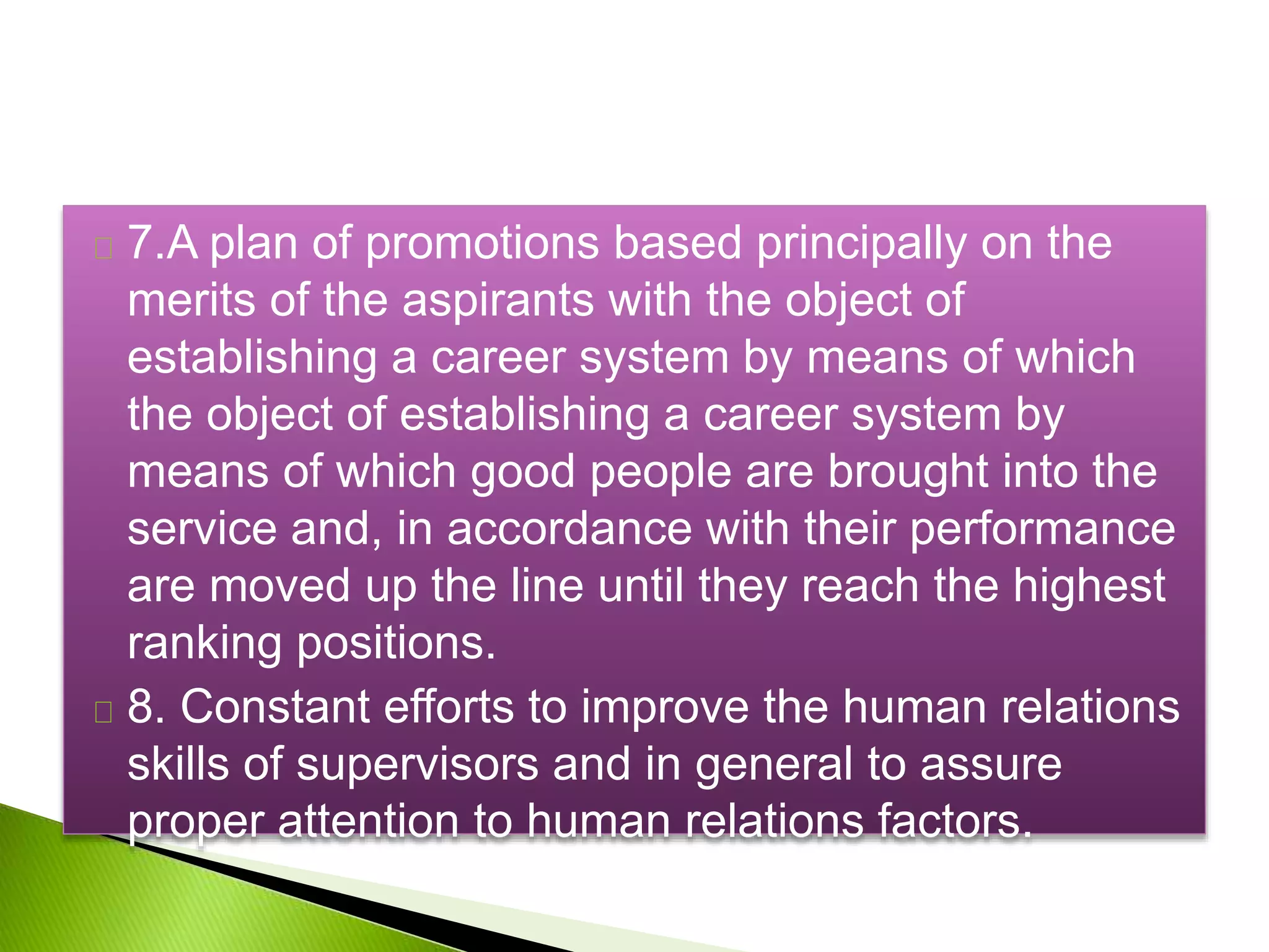 7.A plan of promotions based principally on the
merits of the aspirants with the object of
establishing a career system by means of which
the object of establishing a career system by
means of which good people are brought into the
service and, in accordance with their performance
are moved up the line until they reach the highest
ranking positions.
8. Constant efforts to improve the human relations
skills of supervisors and in general to assure
proper attention to human relations factors.
 