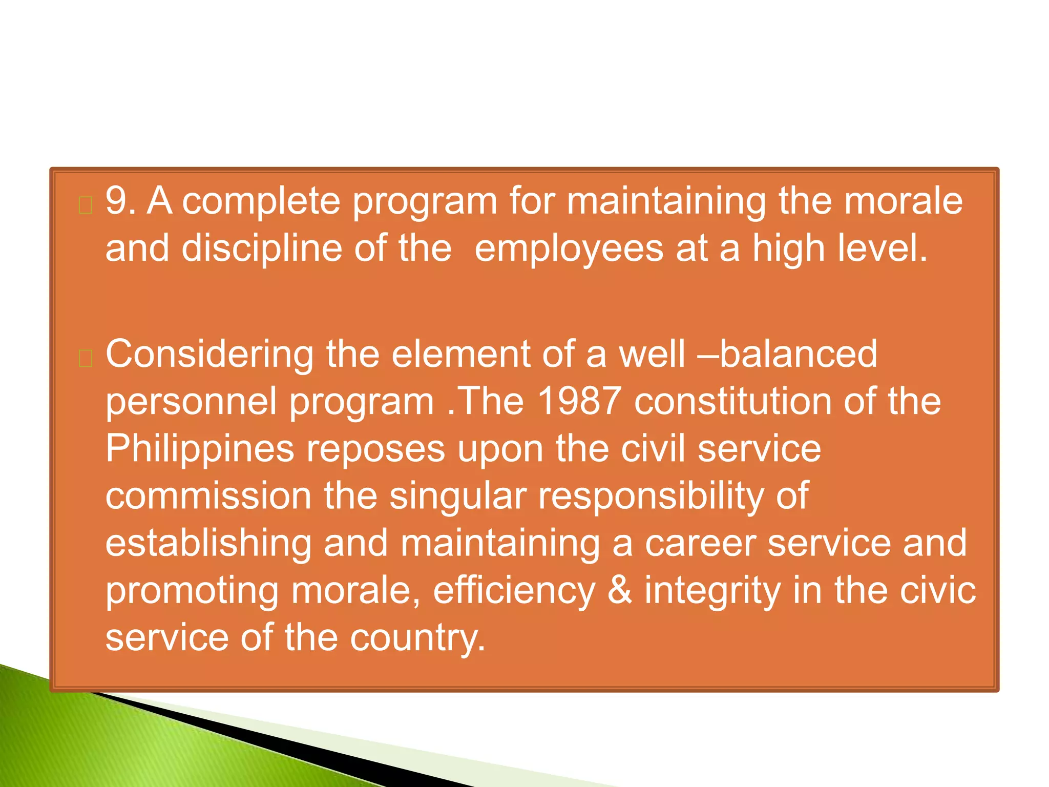 9. A complete program for maintaining the morale
and discipline of the employees at a high level.
Considering the element of a well –balanced
personnel program .The 1987 constitution of the
Philippines reposes upon the civil service
commission the singular responsibility of
establishing and maintaining a career service and
promoting morale, efficiency & integrity in the civic
service of the country.
 