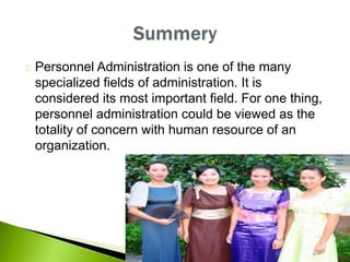 Personnel Administration is one of the many
specialized fields of administration. It is
considered its most important field. For one thing,
personnel administration could be viewed as the
totality of concern with human resource of an
organization.
 