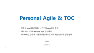 Personal Agile & TOC
대박성진
1
- 조직이 Agile하기 위해서는 개인이 Agile해야 한다.
- 다이어리 쓰기로 Personal Agile 연습하기
- 1주 52시간 근무제 시행에 따른 자기주도적 개인 업무 및 일정 관리
 