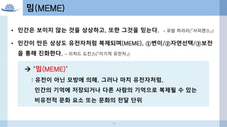 • 인간은 보이지 않는 것을 상상하고, 또한 그것을 믿는다. – 유발 하라리(『사피엔스』)
• 인간이 만든 상상도 유전자처럼 복제되며(MEME), ①변이/②자연선택/③보전
을 통해 진화한다. – 리처드 도킨스(『이기적 유전자』)
 ‘밈(MEME)’
: 유전이 아닌 모방에 의해, 그러나 마치 유전자처럼,
인간의 기억에 저장되거나 다른 사람의 기억으로 복제될 수 있는
비유전적 문화 요소 또는 문화의 전달 단위
밈(MEME)
14
 