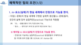 1. m-요소(실재)가 현실 세계에서 진정으로 기능을 한다.
: 지침(i-문화)이 현실 세계에 구현된 실재적 생산물(m-문화)들이,
인간의 삶에 있어 실질적인(practical) 기능으로 작동함
(예: 『돈』 – 물물교환의 가치/기준으로써 기능,
『 종교 』 – 영적 동기 부여 및 심리적 위안으로써 기능 )
 애자일 m-요소(실재)가 진정으로 기능을 한다.
: 진정으로 기능하는 실질적인(practical) 방법론들이 구체적으로
잘 구조화 되어 있음 (예: SCRUM, XP, Kanban 등)
매력적인 밈의 조건(1/2)
19
 