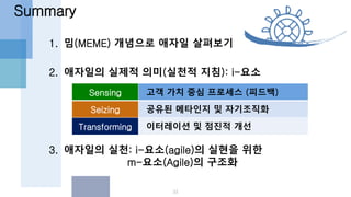 1. 밈(MEME) 개념으로 애자일 살펴보기
2. 애자일의 실제적 의미(실천적 지침): i-요소
3. 애자일의 실천: i-요소(agile)의 실현을 위한
m-요소(Agile)의 구조화
Summary
33
Sensing 고객 가치 중심 프로세스 (피드백)
Seizing 공유된 메타인지 및 자기조직화
Transforming 이터레이션 및 점진적 개선
 