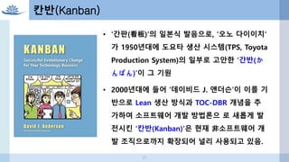 37
칸반(Kanban)
• '간판(看板)'의 일본식 발음으로, ‘오노 다이이치’
가 1950년대에 도요타 생산 시스템(TPS, Toyota
Production System)의 일부로 고안한 ‘간반(か
んばん)’이 그 기원
• 2000년대에 들어 ‘데이비드 J. 앤더슨’이 이를 기
반으로 Lean 생산 방식과 TOC-DBR 개념을 추
가하여 소프트웨어 개발 방법론으 로 새롭게 발
전시킨 ‘칸반(Kanban)’은 현재 非소프트웨어 개
발 조직으로까지 확장되어 널리 사용되고 있음.
 